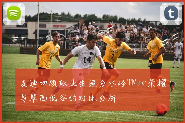 麦迪回顾职业生涯分水岭TMac荣耀与翠西低谷的对比分析