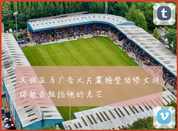 文班亚马广告大片震撼登场修女祈祷能否阻挡他的光芒