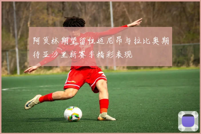 阿莫林期望留住迈尼昂与拉比奥期待亚沙里新赛季精彩表现