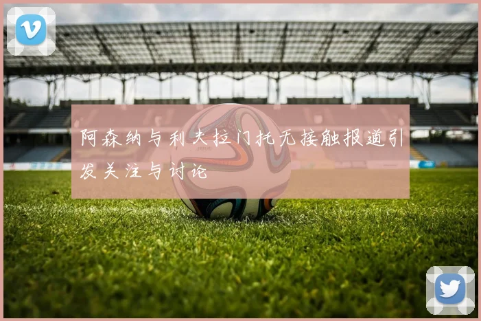 阿森纳与利夫拉门托无接触报道引发关注与讨论