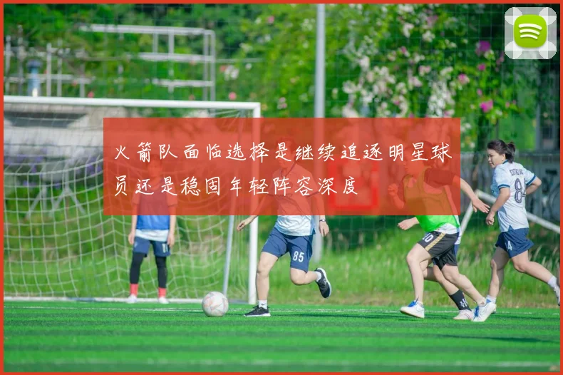 火箭队面临选择是继续追逐明星球员还是稳固年轻阵容深度