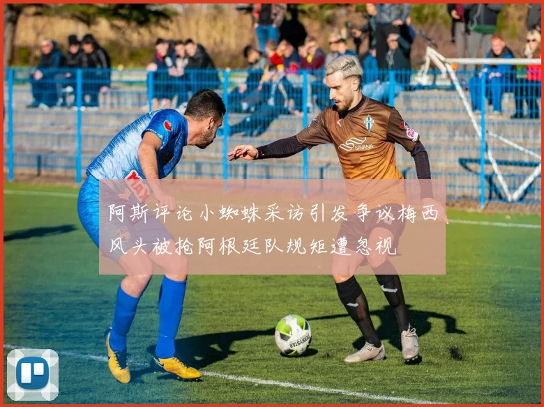 阿斯评论小蜘蛛采访引发争议梅西风头被抢阿根廷队规矩遭忽视