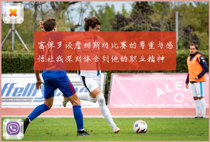 富保罗谈詹姆斯对比赛的尊重与感悟让我深刻体会到他的职业精神