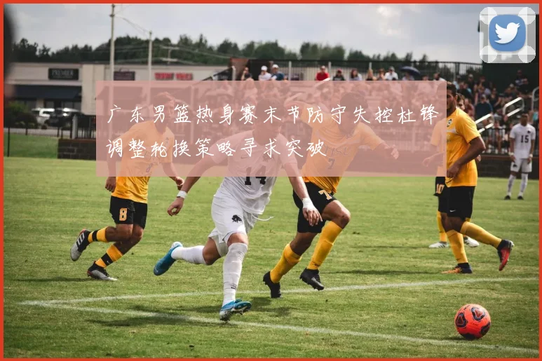 广东男篮热身赛末节防守失控杜锋调整轮换策略寻求突破