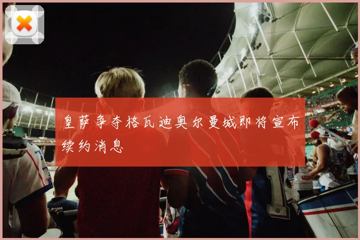 皇萨争夺格瓦迪奥尔曼城即将宣布续约消息