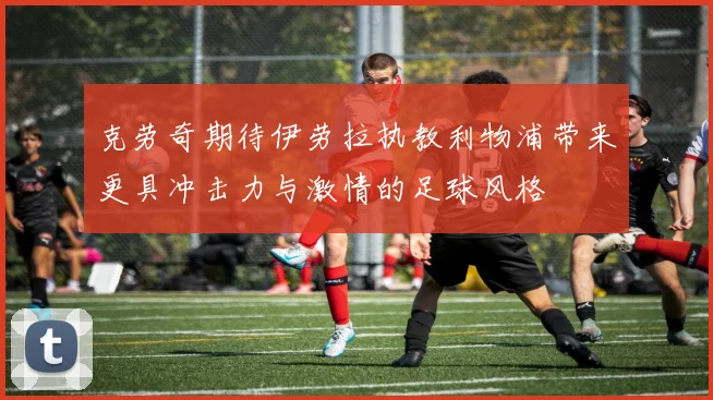 克劳奇期待伊劳拉执教利物浦带来更具冲击力与激情的足球风格