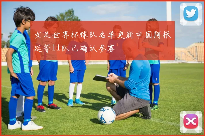 女足世界杯球队名单更新中国阿根廷等11队已确认参赛