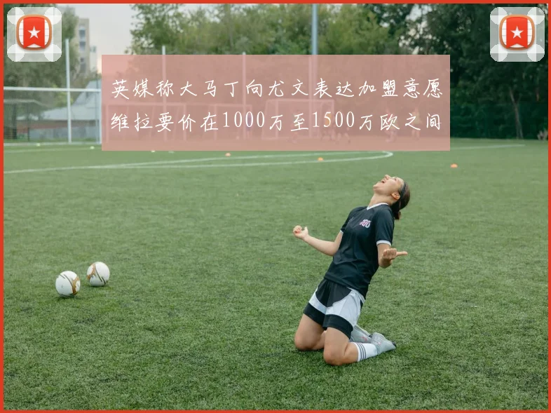 英媒称大马丁向尤文表达加盟意愿维拉要价在1000万至1500万欧之间