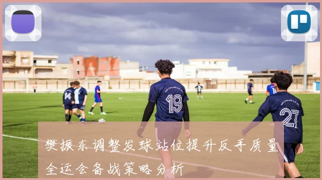 樊振东调整发球站位提升反手质量全运会备战策略分析