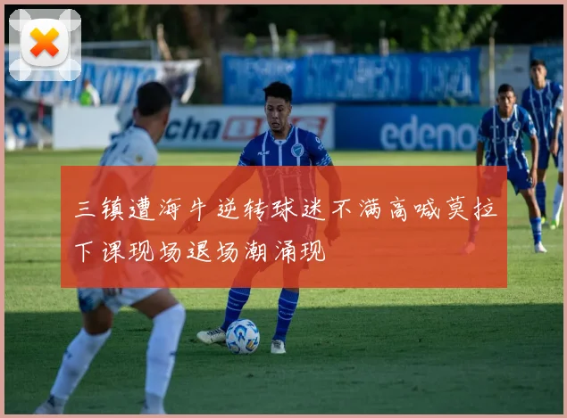 三镇遭海牛逆转球迷不满高喊莫拉下课现场退场潮涌现