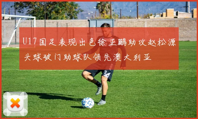 U17国足表现出色徐正鹏助攻赵松源头球破门助球队领先澳大利亚