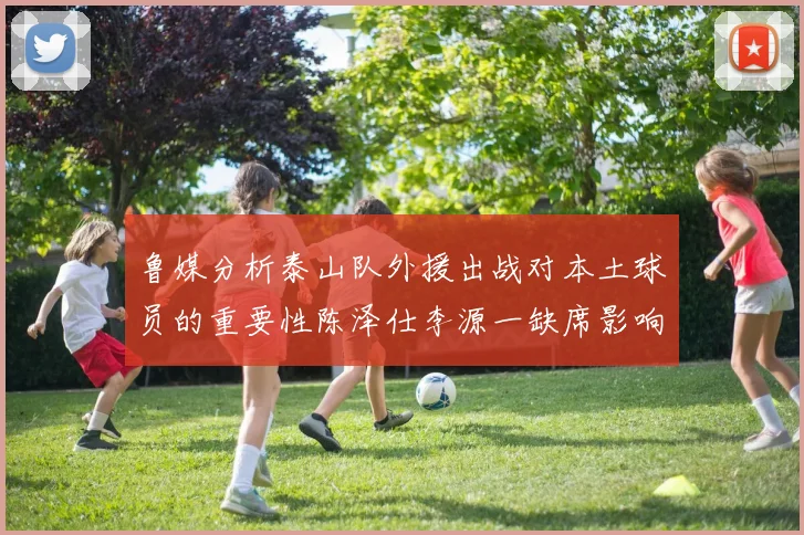 鲁媒分析泰山队外援出战对本土球员的重要性陈泽仕李源一缺席影响显著