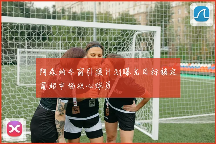 阿森纳冬窗引援计划曝光目标锁定葡超中场核心球员