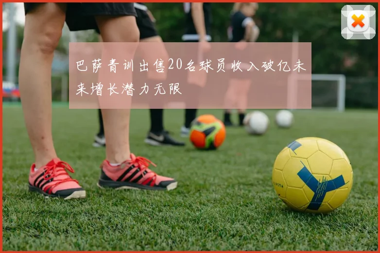 巴萨青训出售20名球员收入破亿未来增长潜力无限