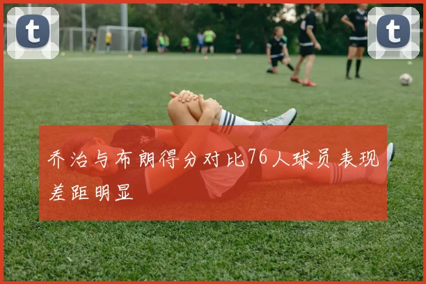 乔治与布朗得分对比76人球员表现差距明显