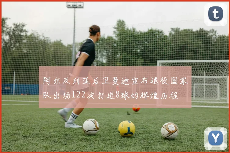 阿尔及利亚后卫曼迪宣布退役国家队出场122次打进8球的辉煌历程