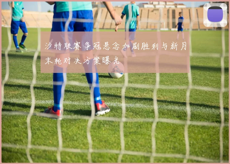 沙特联赛争冠悬念加剧胜利与新月末轮对决方案曝光