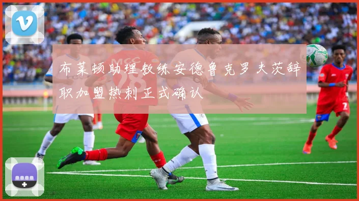 布莱顿助理教练安德鲁克罗夫茨辞职加盟热刺正式确认