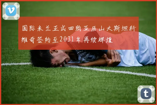国际米兰正式回购亚历山大斯坦科维奇签约至2031年再续辉煌