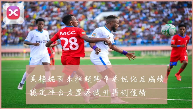 吴艳妮百米栏起跑节奏优化后成绩稳定冲击力显著提升再创佳绩