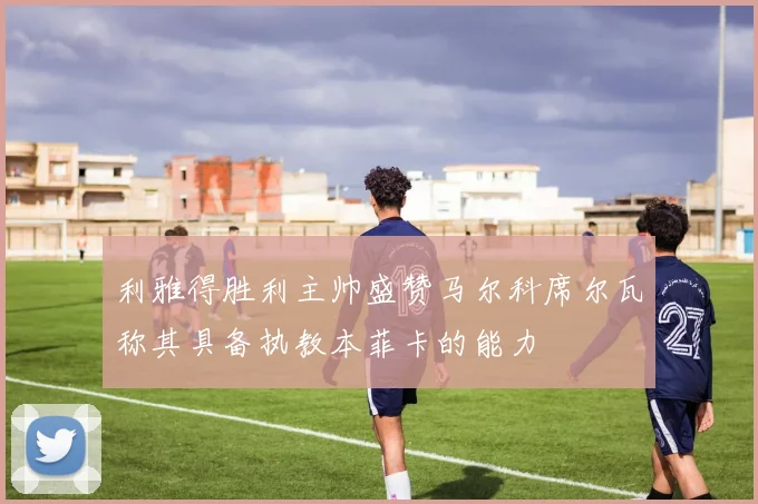 利雅得胜利主帅盛赞马尔科席尔瓦称其具备执教本菲卡的能力
