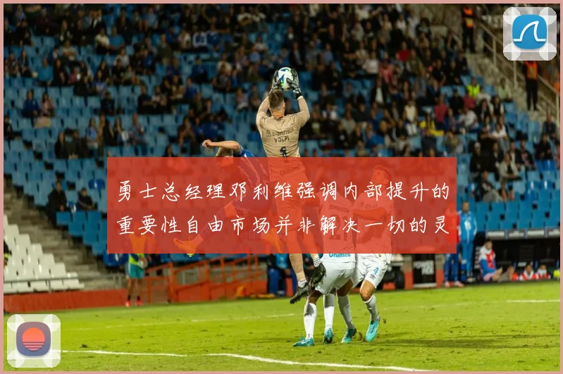 勇士总经理邓利维强调内部提升的重要性自由市场并非解决一切的灵丹妙药